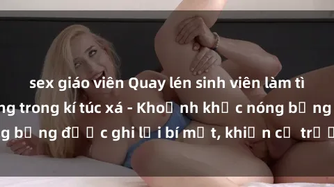 sex giáo viên Quay lén sinh viên làm tình ngay trên giường trong kí túc xá - Khoảnh khắc nóng bỏng được ghi lại bí mật, khiến cả trường học xôn xao.