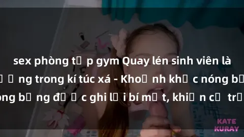 sex phòng tập gym Quay lén sinh viên làm tình ngay trên giường trong kí túc xá - Khoảnh khắc nóng bỏng được ghi lại bí mật, khiến cả trường học xôn xao.