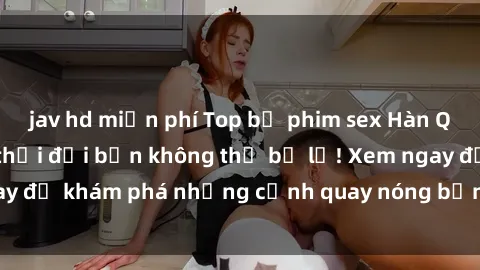 jav hd miễn phí Top bộ phim sex Hàn Quốc hot nhất mọi thời đại bạn không thể bỏ lỡ! Xem ngay để khám phá những cảnh quay nóng bỏng, đầy nghẹt thở!