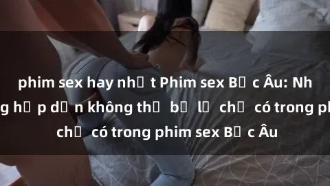 phim sex hay nhất Phim sex Bắc Âu: Những cảnh nóng hấp dẫn không thể bỏ lỡ chỉ có trong phim sex Bắc Âu
