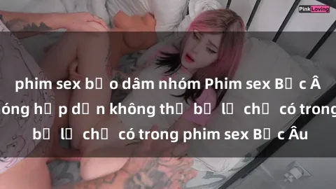 phim sex bạo dâm nhóm Phim sex Bắc Âu: Những cảnh nóng hấp dẫn không thể bỏ lỡ chỉ có trong phim sex Bắc Âu