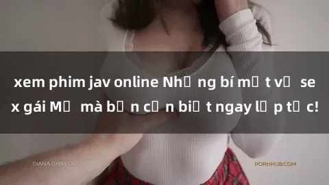 xem phim jav online Những bí mật về sex gái Mỹ mà bạn cần biết ngay lập tức!