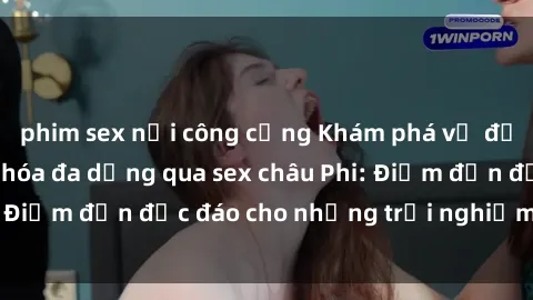phim sex nơi công cộng Khám phá vẻ đẹp tự nhiên và văn hóa đa dạng qua sex châu Phi: Điểm đến độc đáo cho những trải nghiệm khó quên