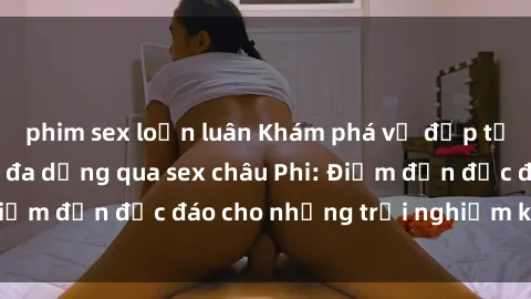phim sex loạn luân Khám phá vẻ đẹp tự nhiên và văn hóa đa dạng qua sex châu Phi: Điểm đến độc đáo cho những trải nghiệm khó quên