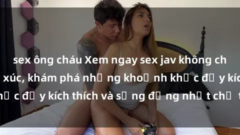 sex ông cháu Xem ngay sex jav không che để thỏa mãn cảm xúc, khám phá những khoảnh khắc đầy kích thích và sống động nhất chỉ trong click!