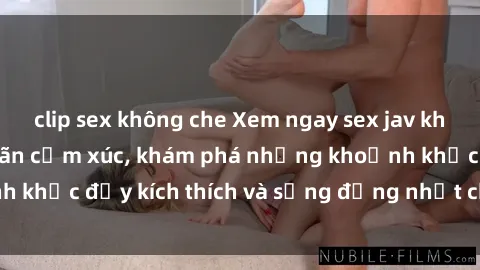 clip sex không che Xem ngay sex jav không che để thỏa mãn cảm xúc, khám phá những khoảnh khắc đầy kích thích và sống động nhất chỉ trong click!
