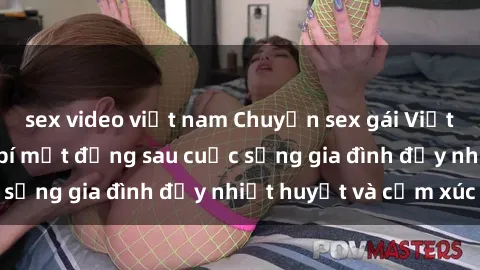 sex video việt nam Chuyện sex gái Việt có chồng: Những bí mật đằng sau cuộc sống gia đình đầy nhiệt huyết và cảm xúc