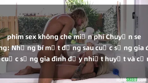 phim sex không che miễn phí Chuyện sex gái Việt có chồng: Những bí mật đằng sau cuộc sống gia đình đầy nhiệt huyết và cảm xúc