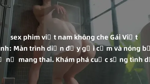 sex phim việt nam không che Gái Việt mang bầu và làm tình: Màn trình diễn đầy gợi cảm và nóng bỏng của phụ nữ mang thai. Khám phá cuộc sống tình dục đầy hấp dẫn và mới lạ của họ!
