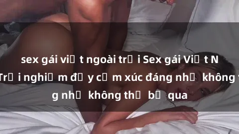 sex gái việt ngoài trời Sex gái Việt Nam có con: Trải nghiệm đầy cảm xúc đáng nhớ không thể bỏ qua