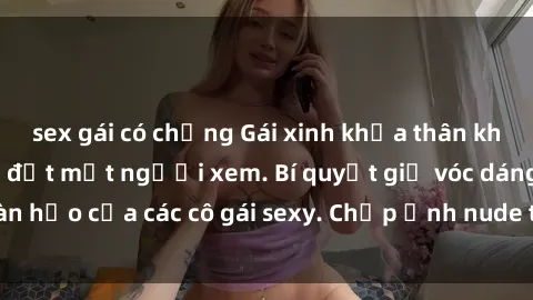 sex gái có chồng Gái xinh khỏa thân khoe dáng nóng bỏng đốt mắt người xem. Bí quyết giữ vóc dáng hoàn hảo của các cô gái sexy. Chụp ảnh nude tự tin không sợ lộ hàng.