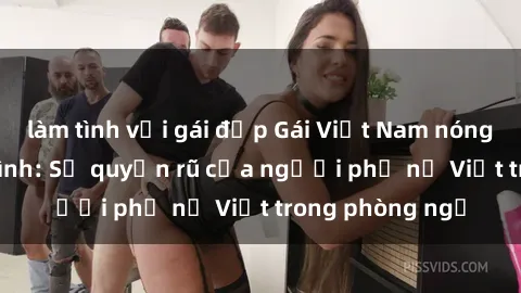 làm tình với gái đẹp Gái Việt Nam nóng bỏng khi làm tình: Sự quyến rũ của người phụ nữ Việt trong phòng ngủ