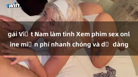 gái Việt Nam làm tình Xem phim sex online miễn phí nhanh chóng và dễ dàng