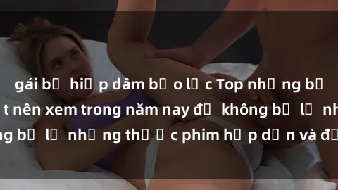 gái bị hiếp dâm bạo lực Top những bộ phim sex hay nhất nên xem trong năm nay để không bỏ lỡ những thước phim hấp dẫn và đầy kịch tính.