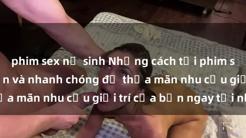 phim sex nữ sinh Những cách tải phim sex về máy đơn giản và nhanh chóng để thỏa mãn nhu cầu giải trí của bạn ngay tại nhà