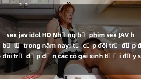 sex jav idol HD Những bộ phim sex JAV hot nhất không thể bỏ lỡ trong năm nay: từ cặp đôi trẻ đẹp đến các cô gái xinh tươi đầy sức hút.