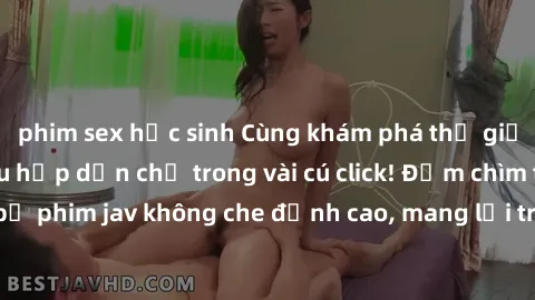 phim sex học sinh Cùng khám phá thế giới jav không che siêu hấp dẫn chỉ trong vài cú click! Đắm chìm trong những bộ phim jav không che đỉnh cao, mang lại trải nghiệm thú vị và đầy kích thích.