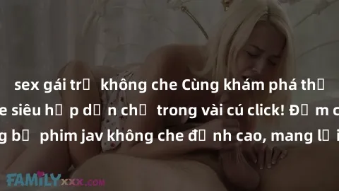 sex gái trẻ không che Cùng khám phá thế giới jav không che siêu hấp dẫn chỉ trong vài cú click! Đắm chìm trong những bộ phim jav không che đỉnh cao, mang lại trải nghiệm thú vị và đầy kích thích.