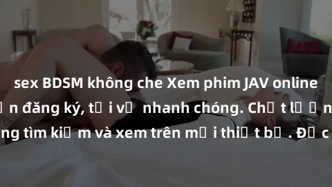 sex BDSM không che Xem phim JAV online miễn phí không cần đăng ký, tải về nhanh chóng. Chất lượng HD, dễ dàng tìm kiếm và xem trên mọi thiết bị. Đặc biệt, không quảng cáo làm phiền.