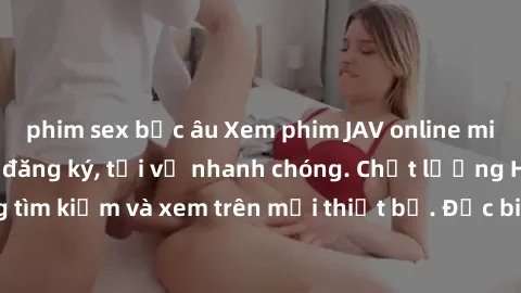 phim sex bắc âu Xem phim JAV online miễn phí không cần đăng ký, tải về nhanh chóng. Chất lượng HD, dễ dàng tìm kiếm và xem trên mọi thiết bị. Đặc biệt, không quảng cáo làm phiền.