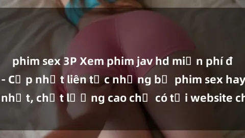 phim sex 3P Xem phim jav hd miễn phí đỉnh cao không che - Cập nhật liên tục những bộ phim sex hay nhất, chất lượng cao chỉ có tại website chuyên nghiệp hàng đầu.