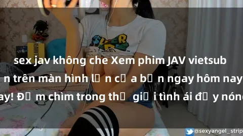 sex jav không che Xem phim JAV vietsub mới nhất và hấp dẫn trên màn hình lớn của bạn ngay hôm nay! Đắm chìm trong thế giới tình ái đầy nóng bỏng và kích thích.