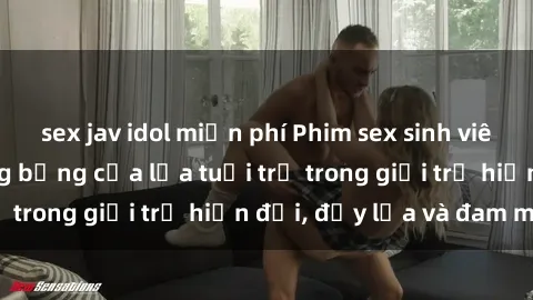 sex jav idol miễn phí Phim sex sinh viên: Câu chuyện nóng bỏng của lứa tuổi trẻ trong giới trẻ hiện đại, đầy lửa và đam mê