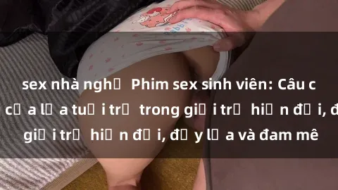 sex nhà nghỉ Phim sex sinh viên: Câu chuyện nóng bỏng của lứa tuổi trẻ trong giới trẻ hiện đại, đầy lửa và đam mê