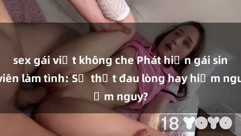sex gái việt không che Phát hiện gái sinh viên làm tình: Sự thật đau lòng hay hiểm nguy?