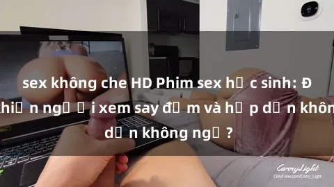 sex không che HD Phim sex học sinh: Điều gì khiến người xem say đắm và hấp dẫn không ngờ?
