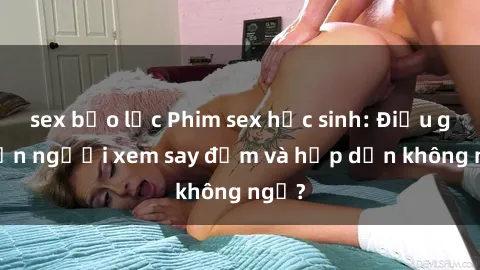 sex bạo lực Phim sex học sinh: Điều gì khiến người xem say đắm và hấp dẫn không ngờ?