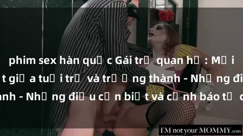 phim sex hàn quốc Gái trẻ quan hệ: Mối quan hệ khác biệt giữa tuổi trẻ và trưởng thành - Những điều cần biết và cảnh báo từ chuyên gia
