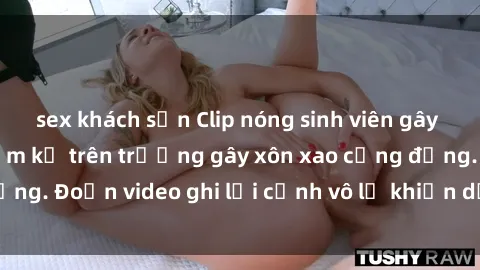 sex khách sạn Clip nóng sinh viên gây sốc: Hành động cấm kỵ trên trường gây xôn xao cộng đồng. Đoạn video ghi lại cảnh vô lễ khiến dư luận bức xúc.