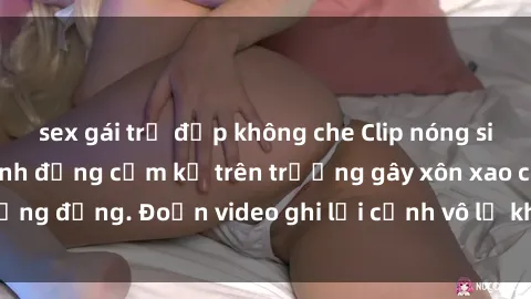 sex gái trẻ đẹp không che Clip nóng sinh viên gây sốc: Hành động cấm kỵ trên trường gây xôn xao cộng đồng. Đoạn video ghi lại cảnh vô lễ khiến dư luận bức xúc.