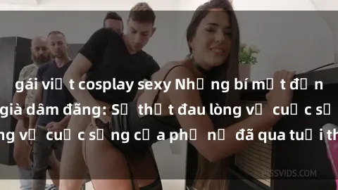 gái việt cosplay sexy Những bí mật đằng sau vẻ ngoài gái già dâm đãng: Sự thật đau lòng về cuộc sống của phụ nữ đã qua tuổi thanh xuân