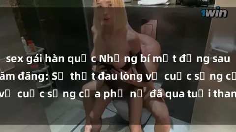 sex gái hàn quốc Những bí mật đằng sau vẻ ngoài gái già dâm đãng: Sự thật đau lòng về cuộc sống của phụ nữ đã qua tuổi thanh xuân
