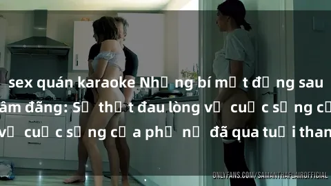 sex quán karaoke Những bí mật đằng sau vẻ ngoài gái già dâm đãng: Sự thật đau lòng về cuộc sống của phụ nữ đã qua tuổi thanh xuân
