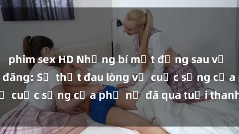 phim sex HD Những bí mật đằng sau vẻ ngoài gái già dâm đãng: Sự thật đau lòng về cuộc sống của phụ nữ đã qua tuổi thanh xuân