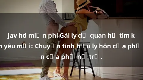 jav hd miễn phí Gái ly dị quan hệ tìm kiếm tình yêu mới: Chuyện tình hậu ly hôn của phụ nữ trẻ.
