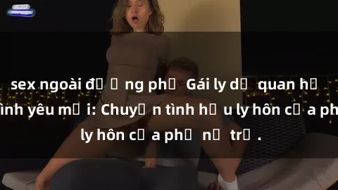 sex ngoài đường phố Gái ly dị quan hệ tìm kiếm tình yêu mới: Chuyện tình hậu ly hôn của phụ nữ trẻ.