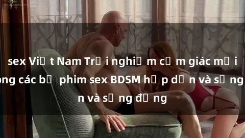 sex Việt Nam Trải nghiệm cảm giác mới lạ trong các bộ phim sex BDSM hấp dẫn và sống động