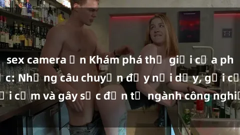 sex camera ẩn Khám phá thế giới của phim sex nô lệ tình dục: Những câu chuyện đầy nổi dậy, gợi cảm và gây sốc đến từ ngành công nghiệp giải trí đen tối