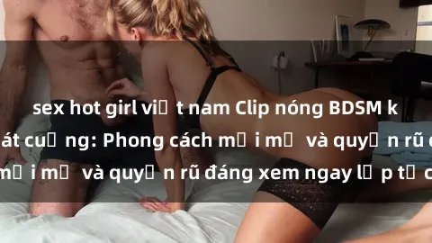 sex hot girl việt nam Clip nóng BDSM khiến người xem phát cuồng: Phong cách mới mẻ và quyến rũ đáng xem ngay lập tức!