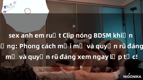 sex anh em ruột Clip nóng BDSM khiến người xem phát cuồng: Phong cách mới mẻ và quyến rũ đáng xem ngay lập tức!