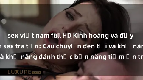 sex việt nam full HD Kinh hoàng và đầy kích thích với phim sex tra tấn: Câu chuyện đen tối và khả năng đánh thức bản năng tiềm ẩn trong con người