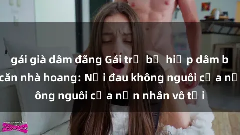 gái già dâm đãng Gái trẻ bị hiếp dâm bạo lực trong căn nhà hoang: Nỗi đau không nguôi của nạn nhân vô tội
