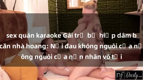 sex quán karaoke Gái trẻ bị hiếp dâm bạo lực trong căn nhà hoang: Nỗi đau không nguôi của nạn nhân vô tội