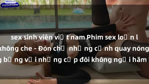 sex sinh viên việt nam Phim sex loạn luân đầy kích thích không che - Đón chờ những cảnh quay nóng bỏng với những cặp đôi không ngại hãm hiếp gia đình trong lòng
