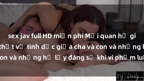 sex jav full HD miễn phí Mối quan hệ giữa cha và con: Sự thật về tình dục giữa cha và con và những hệ lụy đáng sợ khi vi phạm luật pháp.