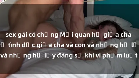 sex gái có chồng Mối quan hệ giữa cha và con: Sự thật về tình dục giữa cha và con và những hệ lụy đáng sợ khi vi phạm luật pháp.